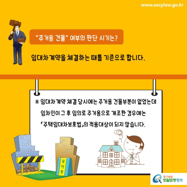 www.easylaw.go.kr “주거용 건물” 여부의 판단 시기는? 임대차계약을 체결하는 때를 기준으로 합니다. ※ 임대차계약 체결 당시에는 주거용 건물부분이 없었는데 임차인이 그 후 임의로 주거용으로 개조한 경우에는 「주택임대차보호법」의 적용대상이 되지 않습니다. 찾기쉬운 생활법령정보